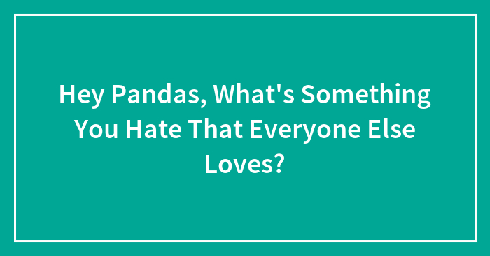 Hey Pandas, What’s Something You Hate That Everyone Else Loves? (Closed)