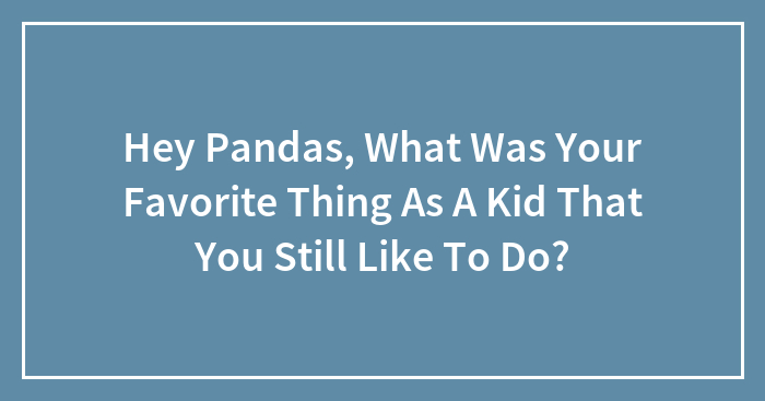 Hey Pandas, What Was Your Favorite Thing As A Kid That You Still Like To Do? (Closed)