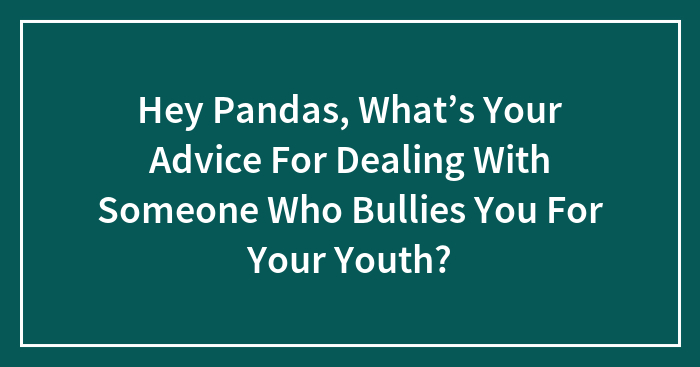 Hey Pandas, What’s Your Advice For Dealing With Someone Who Bullies You For Your Youth? (Closed)