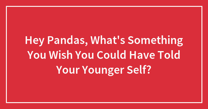 Hey Pandas, What’s Something You Wish You Could Have Told Your Younger Self? (Closed)