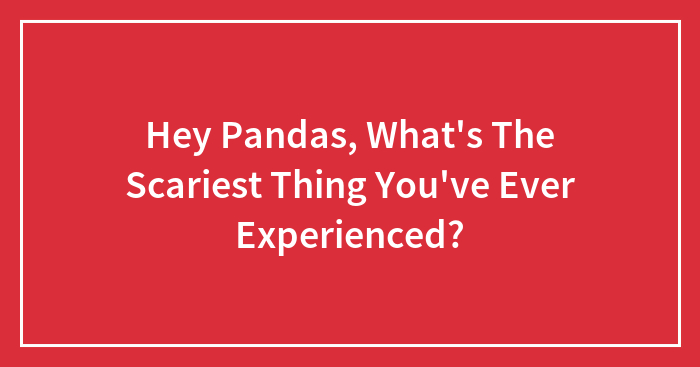 Hey Pandas, What’s The Scariest Thing You’ve Ever Experienced? (Closed)