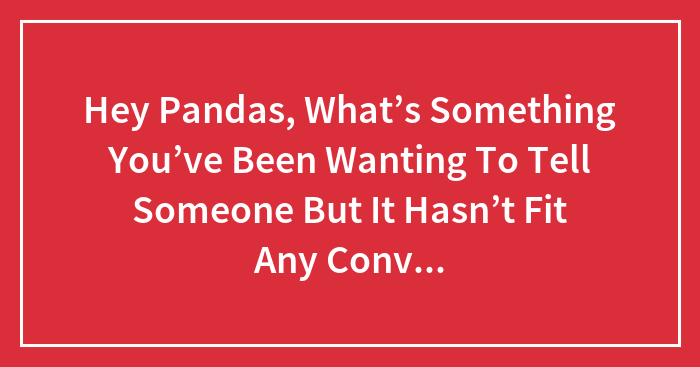 Hey Pandas, What’s Something You’ve Been Wanting To Tell Someone But It Hasn’t Fit Any Conversation? (Closed)