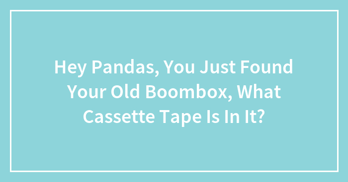 Hey Pandas, You Just Found Your Old Boombox, What Cassette Tape Is In It? (Closed)