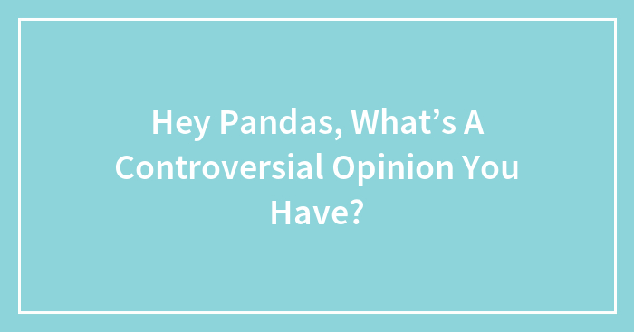 Hey Pandas, What’s A Controversial Opinion You Have? (Closed)