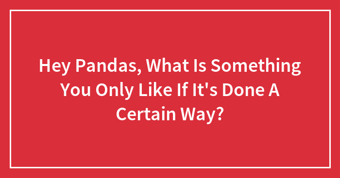 Hey Pandas, What Is Something You Only Like If It’s Done A Certain Way? (Closed)