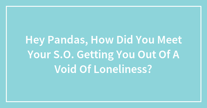 Hey Pandas, How Did You Meet Your S.O. Getting You Out Of A Void Of Loneliness? (Closed)