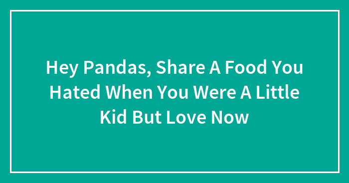 Hey Pandas, Share A Food You Hated When You Were A Little Kid But Love Now (Closed)