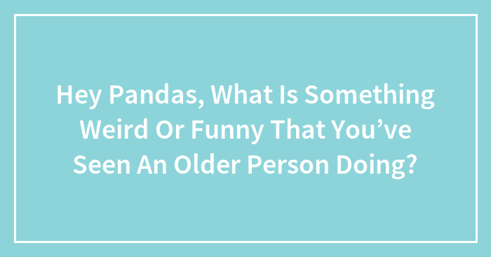 Hey Pandas, What Is Something Weird Or Funny That You’ve Seen An Older Person Doing? (Closed)