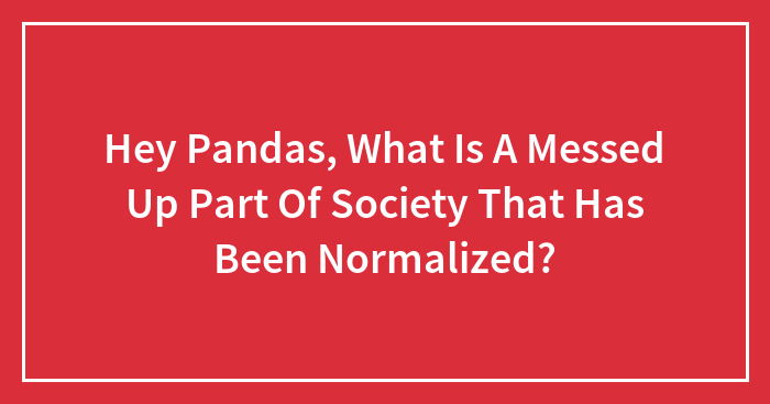 Hey Pandas, What Is A Messed Up Part Of Society That Has Been Normalized? (Closed)