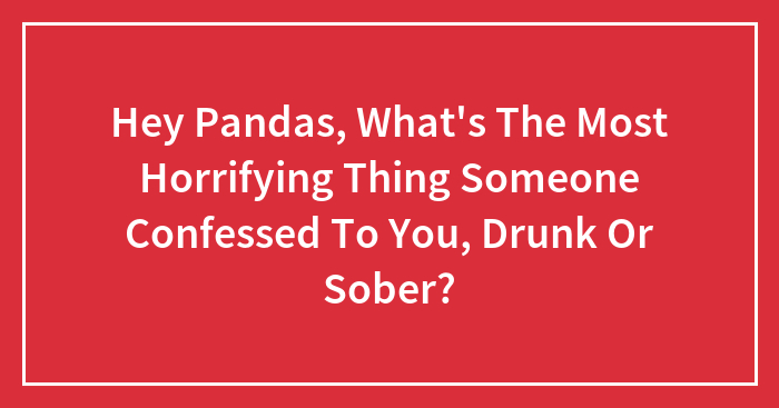 Hey Pandas, What’s The Most Horrifying Thing Someone Confessed To You, Drunk Or Sober?