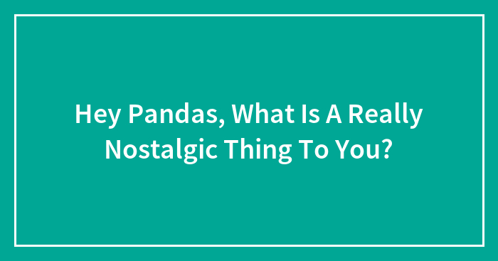 Hey Pandas, What Is A Really Nostalgic Thing To You?