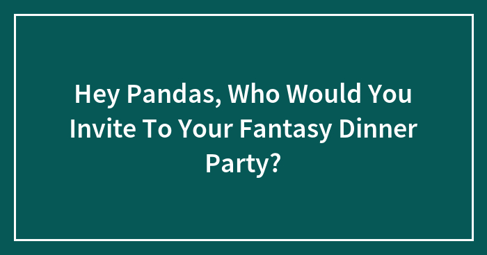 Hey Pandas, Who Would You Invite To Your Fantasy Dinner Party?