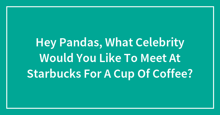 Hey Pandas, What Celebrity Would You Like To Meet At Starbucks For A Cup Of Coffee?