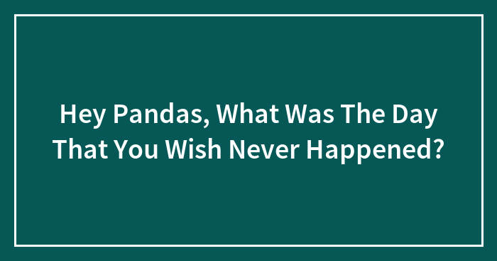 Hey Pandas, What Was The Day That You Wish Never Happened? (Closed)