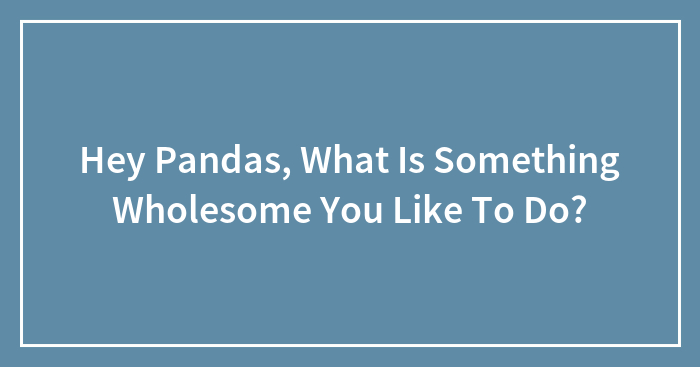 Hey Pandas, What Is Something Wholesome You Like To Do? (Closed)