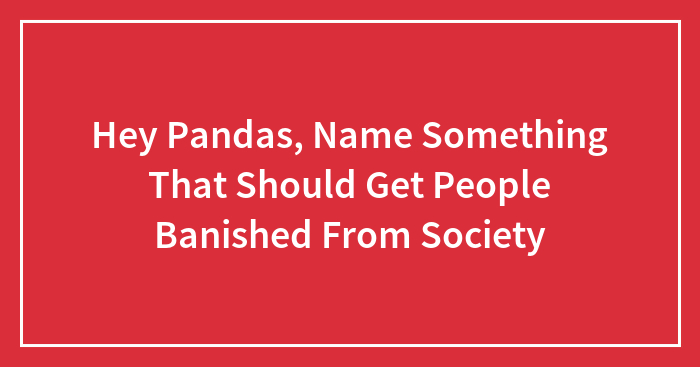 Hey Pandas, Name Something That Should Get People Banished From Society (Closed)