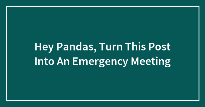 Hey Pandas, Turn This Post Into An Emergency Meeting (Closed)