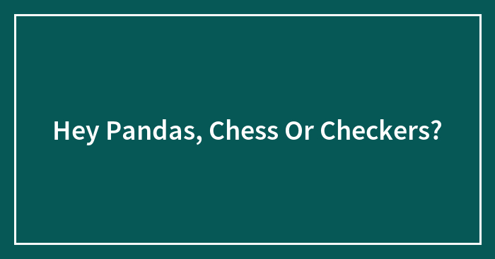 Hey Pandas, Chess Or Checkers? (Closed)