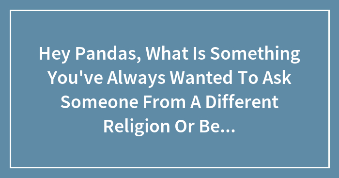 Hey Pandas, What Is Something You’ve Always Wanted To Ask Someone From A Different Religion Or Belief?