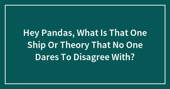 Hey Pandas, What Is That One Ship Or Theory That No One Dares To Disagree With?