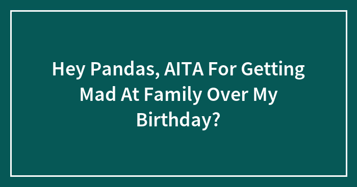 Hey Pandas, AITA For Getting Mad At Family Over My Birthday? (Closed)