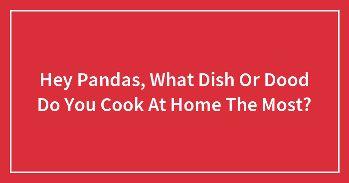 Hey Pandas, What Dish Or Dood Do You Cook At Home The Most? (Closed)