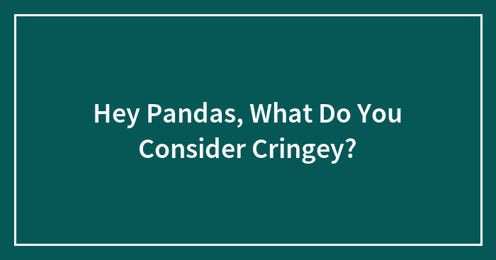 Hey Pandas, What Do You Consider Cringey? (Closed)