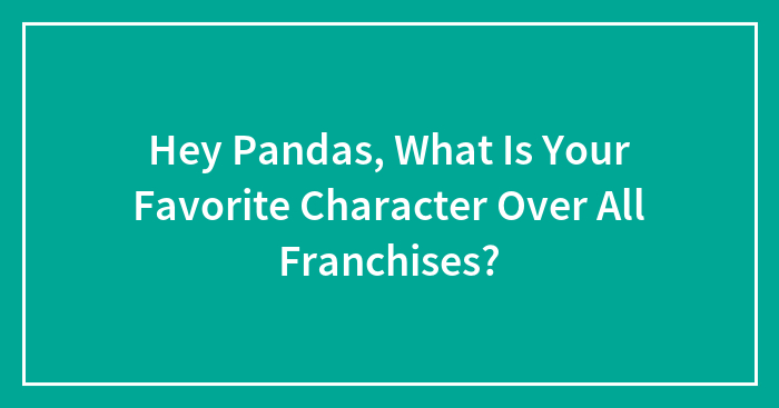 Hey Pandas, What Is Your Favorite Character Over All Franchises? (Closed)