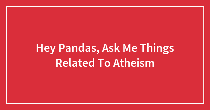 Hey Pandas, Ask Me Things Related To Atheism (Closed)