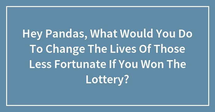 Hey Pandas, What Would You Do To Change The Lives Of Those Less Fortunate If You Won The Lottery? (Closed)