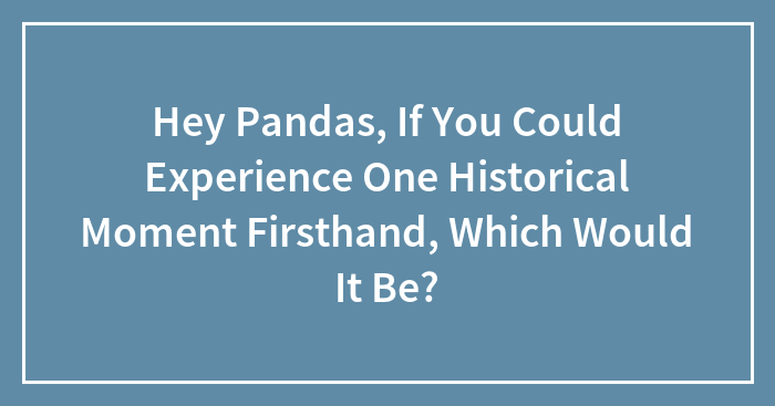 Hey Pandas, If You Could Experience One Historical Moment Firsthand, Which Would It Be?