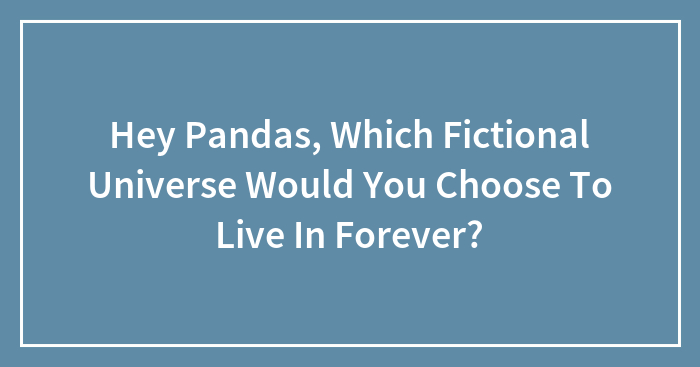 Hey Pandas, Which Fictional Universe Would You Choose To Live In Forever?