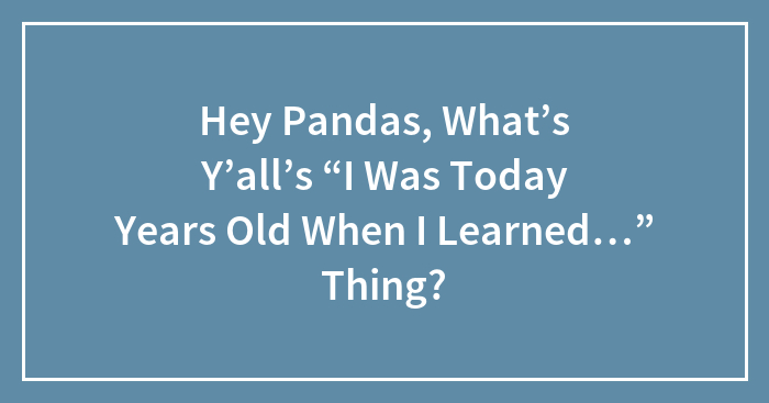 Hey Pandas, What’s Y’all’s “I Was Today Years Old When I Learned…” Thing?