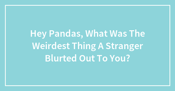 Hey Pandas, What Was The Weirdest Thing A Stranger Blurted Out To You? (Closed)