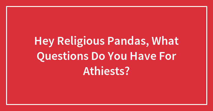 Hey Religious Pandas, What Questions Do You Have For Athiests? (Closed)