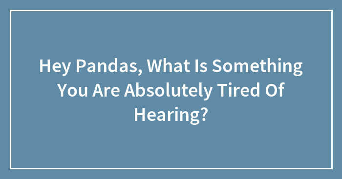 Hey Pandas, What Is Something You Are Absolutely Tired Of Hearing? (Closed)