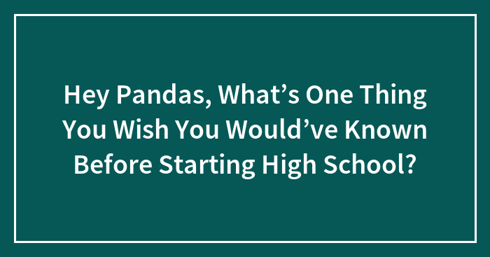 Hey Pandas, What’s One Thing You Wish You Would’ve Known Before Starting High School?