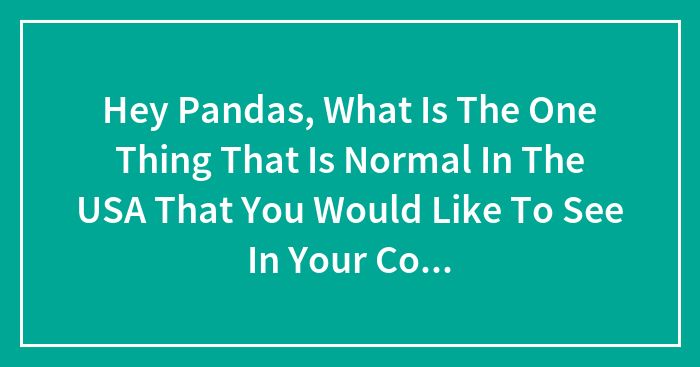 Hey Pandas, What Is The One Thing That Is Normal In The USA That You Would Like To See In Your Country?