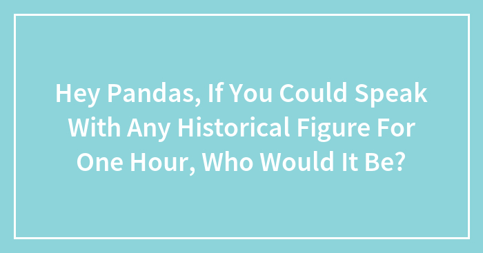 Hey Pandas, If You Could Speak With Any Historical Figure For One Hour, Who Would It Be?