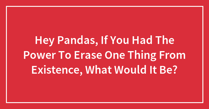 Hey Pandas, If You Had The Power To Erase One Thing From Existence, What Would It Be?