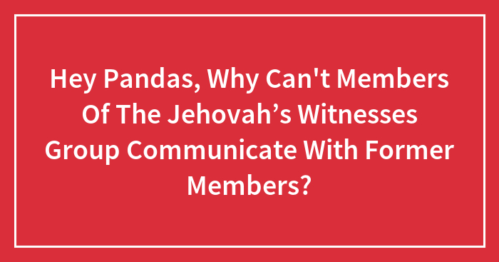 Hey Pandas, Why Can’t Members Of The Jehovah’s Witnesses Group Communicate With Former Members? (Closed)