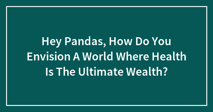 Hey Pandas, How Do You Envision A World Where Health Is The Ultimate Wealth? (Closed)