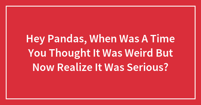 Hey Pandas, When Was A Time You Thought It Was Weird But Now Realize It Was Serious? (Closed)