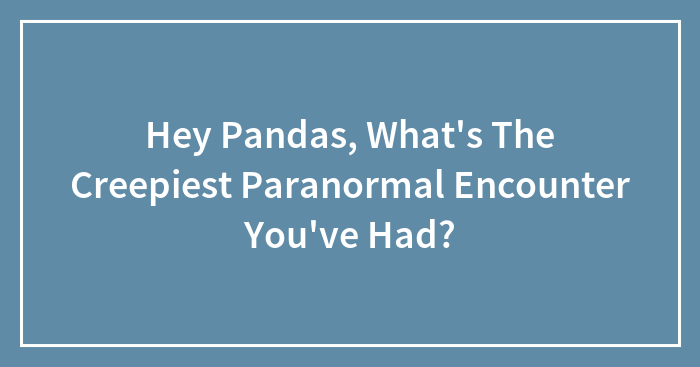 Hey Pandas, What’s The Creepiest Paranormal Encounter You’ve Had? (Closed)