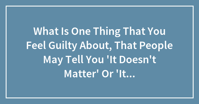 Hey Pandas, What Is One Thing That You Feel Guilty About, That People May Tell You “It Wasn’t Your Fault”? (Closed)