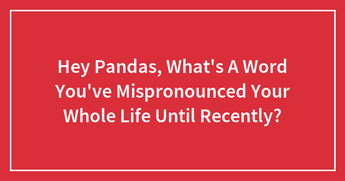 Hey Pandas, What’s A Word You’ve Mispronounced Your Whole Life Until Recently? (Closed)