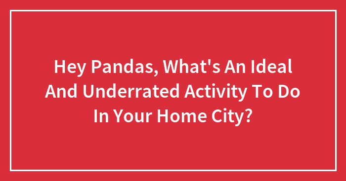 Hey Pandas, What’s An Ideal And Underrated Activity To Do In Your Home City?