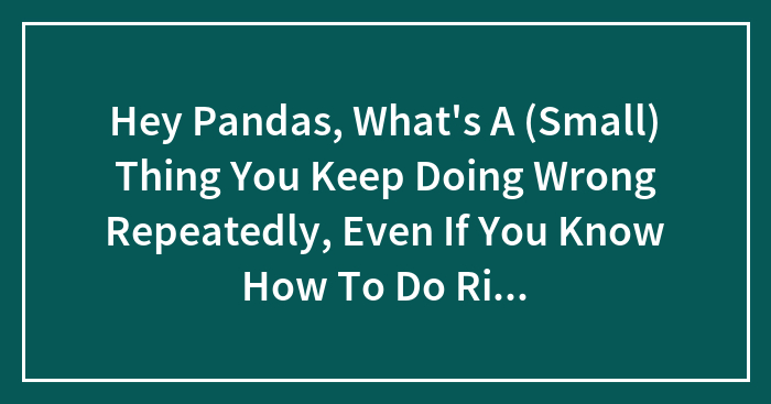 Hey Pandas, What’s A (Small) Thing You Keep Doing Wrong Repeatedly, Even If You Know How To Do Right?