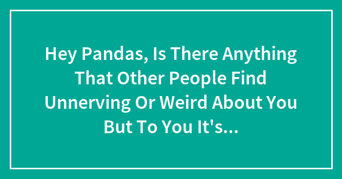 Hey Pandas, Is There Anything That Other People Find Unnerving Or Weird About You But To You It’s Completely Normal?