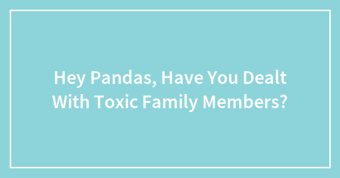 Hey Pandas, Have You Dealt With Toxic Family Members?